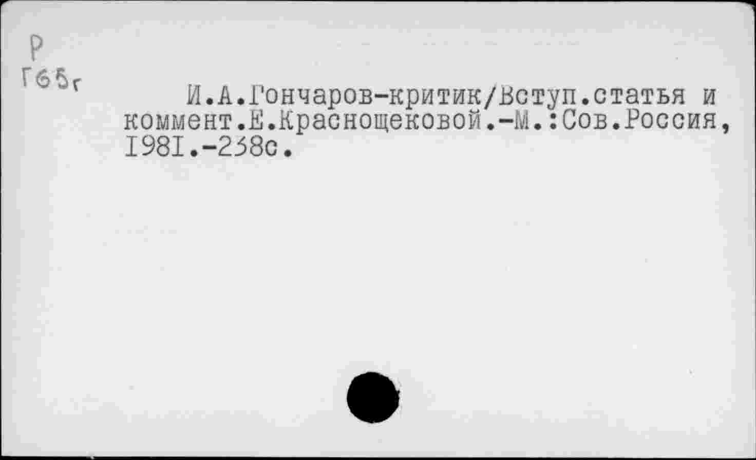 ﻿р
Гб5г
И.А.Гончаров-критик/Вступ.статья и коммент.В.Краснощековой.-М.:Сов.Россия, 1981.“258с.